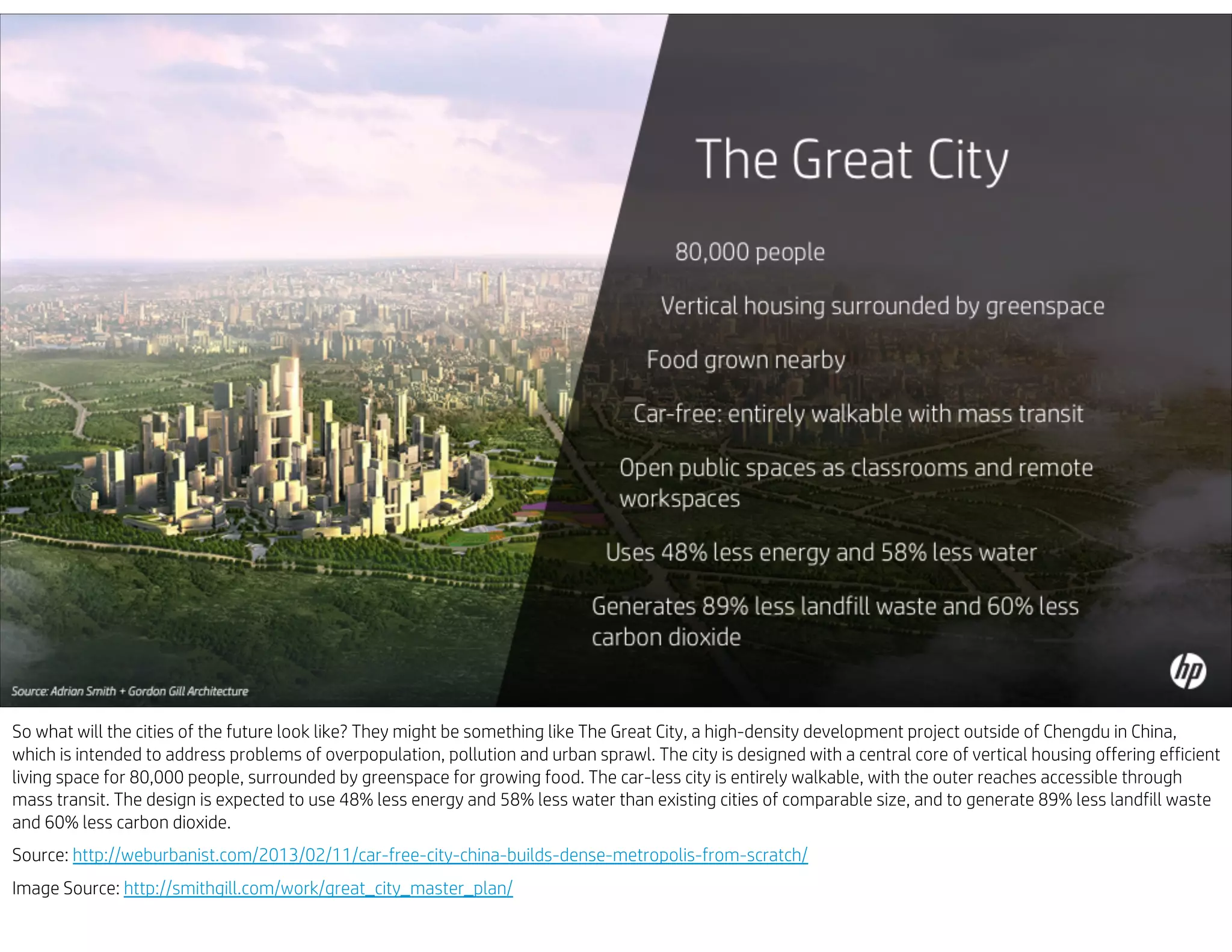 So what will the cities of the future look like? They might be something like The Great City, a high-density development project outside of Chengdu in China,
which is intended to address problems of overpopulation, pollution and urban sprawl. The city is designed with a central core of vertical housing offering efficient
living space for 80,000 people, surrounded by greenspace for growing food. The car-less city is entirely walkable, with the outer reaches accessible through
mass transit. The design is expected to use 48% less energy and 58% less water than existing cities of comparable size, and to generate 89% less landfill waste
and 60% less carbon dioxide.
Source: http://weburbanist.com/2013/02/11/car-free-city-china-builds-dense-metropolis-from-scratch/
Image Source: http://smithgill.com/work/great_city_master_plan/
 