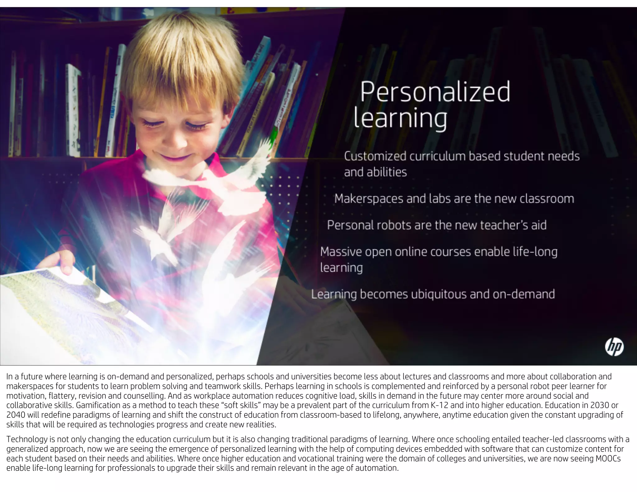 In a future where learning is on-demand and personalized, perhaps schools and universities become less about lectures and classrooms and more about collaboration and
makerspaces for students to learn problem solving and teamwork skills. Perhaps learning in schools is complemented and reinforced by a personal robot peer learner for
motivation, flattery, revision and counselling. And as workplace automation reduces cognitive load, skills in demand in the future may center more around social and
collaborative skills. Gamification as a method to teach these “soft skills” may be a prevalent part of the curriculum from K-12 and into higher education. Education in 2030 or
2040 will redefine paradigms of learning and shift the construct of education from classroom-based to lifelong, anywhere, anytime education given the constant upgrading of
skills that will be required as technologies progress and create new realities.
Technology is not only changing the education curriculum but it is also changing traditional paradigms of learning. Where once schooling entailed teacher-led classrooms with a
generalized approach, now we are seeing the emergence of personalized learning with the help of computing devices embedded with software that can customize content for
each student based on their needs and abilities. Where once higher education and vocational training were the domain of colleges and universities, we are now seeing MOOCs
enable life-long learning for professionals to upgrade their skills and remain relevant in the age of automation.
 