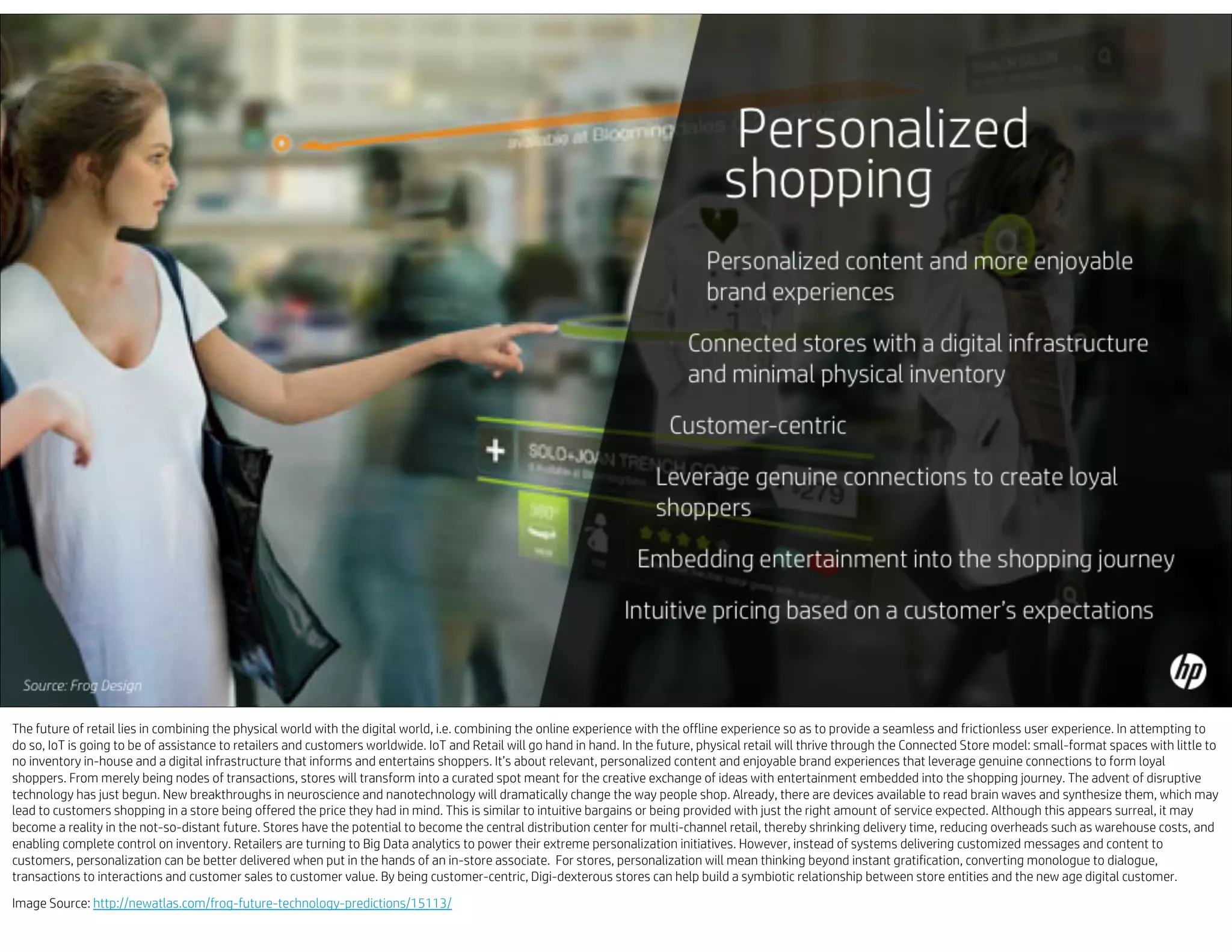 The future of retail lies in combining the physical world with the digital world, i.e. combining the online experience with the offline experience so as to provide a seamless and frictionless user experience. In attempting to
do so, IoT is going to be of assistance to retailers and customers worldwide. IoT and Retail will go hand in hand. In the future, physical retail will thrive through the Connected Store model: small-format spaces with little to
no inventory in-house and a digital infrastructure that informs and entertains shoppers. It’s about relevant, personalized content and enjoyable brand experiences that leverage genuine connections to form loyal
shoppers. From merely being nodes of transactions, stores will transform into a curated spot meant for the creative exchange of ideas with entertainment embedded into the shopping journey. The advent of disruptive
technology has just begun. New breakthroughs in neuroscience and nanotechnology will dramatically change the way people shop. Already, there are devices available to read brain waves and synthesize them, which may
lead to customers shopping in a store being offered the price they had in mind. This is similar to intuitive bargains or being provided with just the right amount of service expected. Although this appears surreal, it may
become a reality in the not-so-distant future. Stores have the potential to become the central distribution center for multi-channel retail, thereby shrinking delivery time, reducing overheads such as warehouse costs, and
enabling complete control on inventory. Retailers are turning to Big Data analytics to power their extreme personalization initiatives. However, instead of systems delivering customized messages and content to
customers, personalization can be better delivered when put in the hands of an in-store associate. For stores, personalization will mean thinking beyond instant gratification, converting monologue to dialogue,
transactions to interactions and customer sales to customer value. By being customer-centric, Digi-dexterous stores can help build a symbiotic relationship between store entities and the new age digital customer.
Image Source: http://newatlas.com/frog-future-technology-predictions/15113/
 