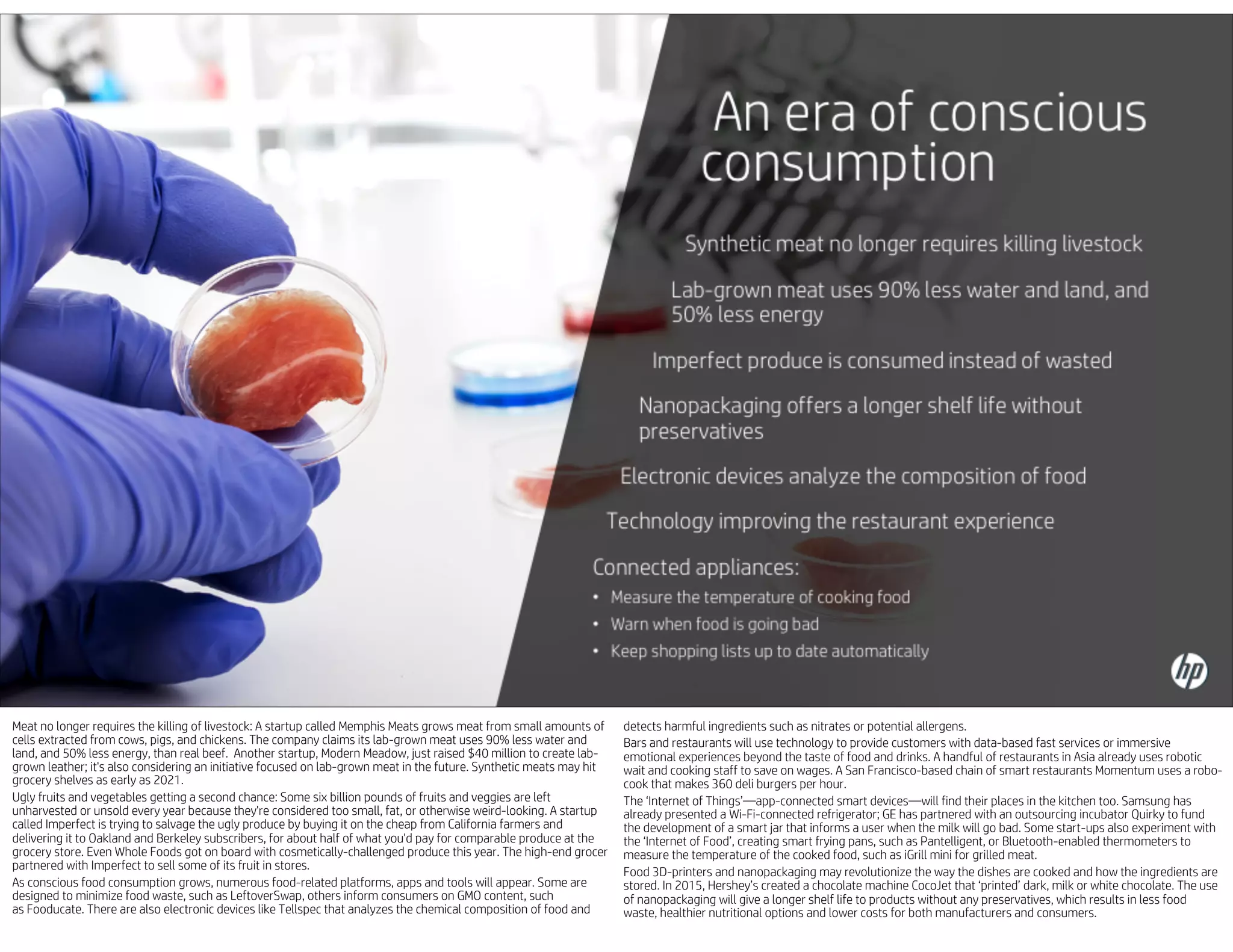 Meat no longer requires the killing of livestock: A startup called Memphis Meats grows meat from small amounts of
cells extracted from cows, pigs, and chickens. The company claims its lab-grown meat uses 90% less water and
land, and 50% less energy, than real beef. Another startup, Modern Meadow, just raised $40 million to create lab-
grown leather; it's also considering an initiative focused on lab-grown meat in the future. Synthetic meats may hit
grocery shelves as early as 2021.
Ugly fruits and vegetables getting a second chance: Some six billion pounds of fruits and veggies are left
unharvested or unsold every year because they're considered too small, fat, or otherwise weird-looking. A startup
called Imperfect is trying to salvage the ugly produce by buying it on the cheap from California farmers and
delivering it to Oakland and Berkeley subscribers, for about half of what you'd pay for comparable produce at the
grocery store. Even Whole Foods got on board with cosmetically-challenged produce this year. The high-end grocer
partnered with Imperfect to sell some of its fruit in stores.
As conscious food consumption grows, numerous food-related platforms, apps and tools will appear. Some are
designed to minimize food waste, such as LeftoverSwap, others inform consumers on GMO content, such
as Fooducate. There are also electronic devices like Tellspec that analyzes the chemical composition of food and
detects harmful ingredients such as nitrates or potential allergens.
Bars and restaurants will use technology to provide customers with data-based fast services or immersive
emotional experiences beyond the taste of food and drinks. A handful of restaurants in Asia already uses robotic
wait and cooking staff to save on wages. A San Francisco-based chain of smart restaurants Momentum uses a robo-
cook that makes 360 deli burgers per hour.
The ‘Internet of Things’—app-connected smart devices—will find their places in the kitchen too. Samsung has
already presented a Wi-Fi-connected refrigerator; GE has partnered with an outsourcing incubator Quirky to fund
the development of a smart jar that informs a user when the milk will go bad. Some start-ups also experiment with
the ‘Internet of Food’, creating smart frying pans, such as Pantelligent, or Bluetooth-enabled thermometers to
measure the temperature of the cooked food, such as iGrill mini for grilled meat.
Food 3D-printers and nanopackaging may revolutionize the way the dishes are cooked and how the ingredients are
stored. In 2015, Hershey’s created a chocolate machine CocoJet that ‘printed’ dark, milk or white chocolate. The use
of nanopackaging will give a longer shelf life to products without any preservatives, which results in less food
waste, healthier nutritional options and lower costs for both manufacturers and consumers.
 