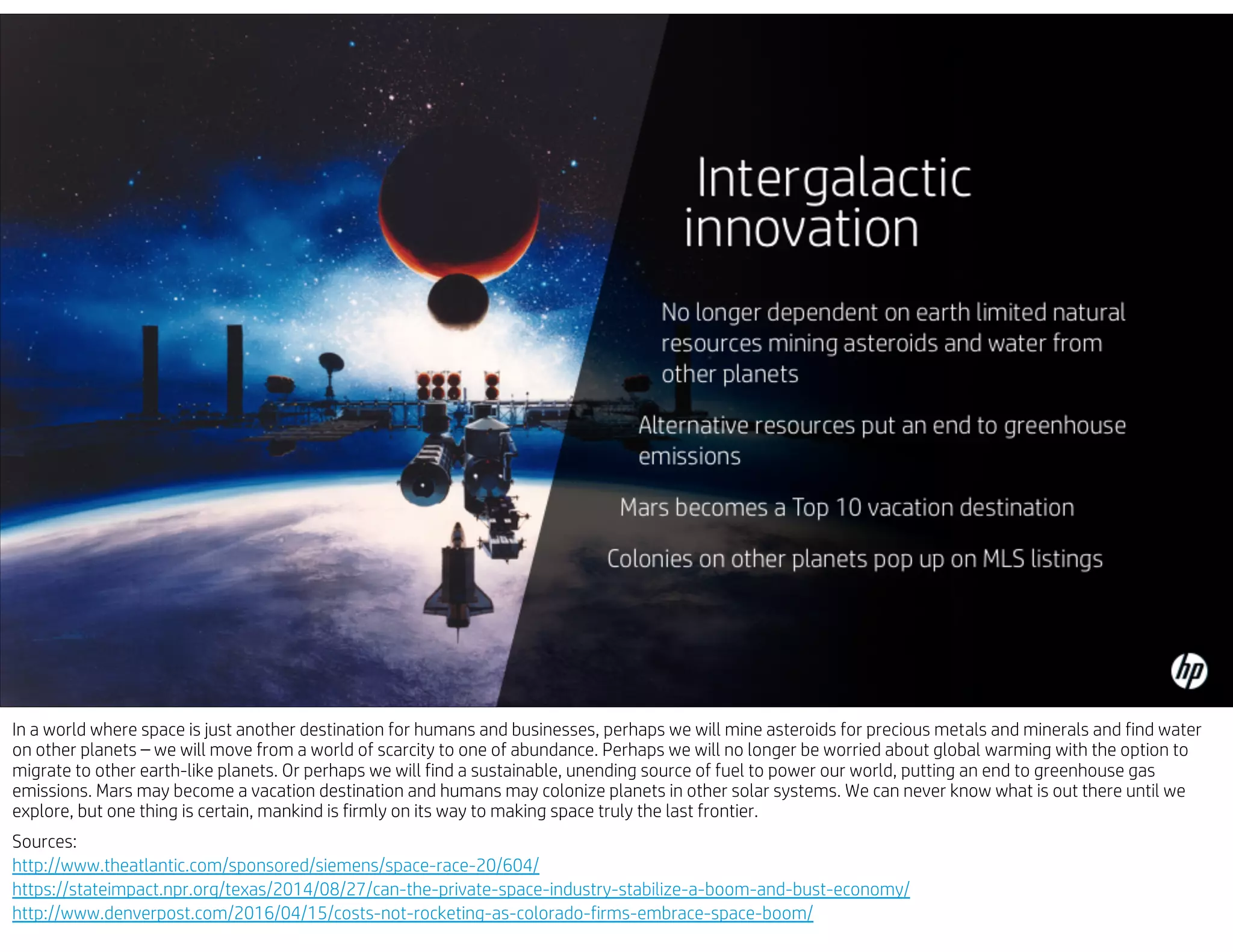 In a world where space is just another destination for humans and businesses, perhaps we will mine asteroids for precious metals and minerals and find water
on other planets – we will move from a world of scarcity to one of abundance. Perhaps we will no longer be worried about global warming with the option to
migrate to other earth-like planets. Or perhaps we will find a sustainable, unending source of fuel to power our world, putting an end to greenhouse gas
emissions. Mars may become a vacation destination and humans may colonize planets in other solar systems. We can never know what is out there until we
explore, but one thing is certain, mankind is firmly on its way to making space truly the last frontier.
Sources:
http://www.theatlantic.com/sponsored/siemens/space-race-20/604/
https://stateimpact.npr.org/texas/2014/08/27/can-the-private-space-industry-stabilize-a-boom-and-bust-economy/
http://www.denverpost.com/2016/04/15/costs-not-rocketing-as-colorado-firms-embrace-space-boom/
 