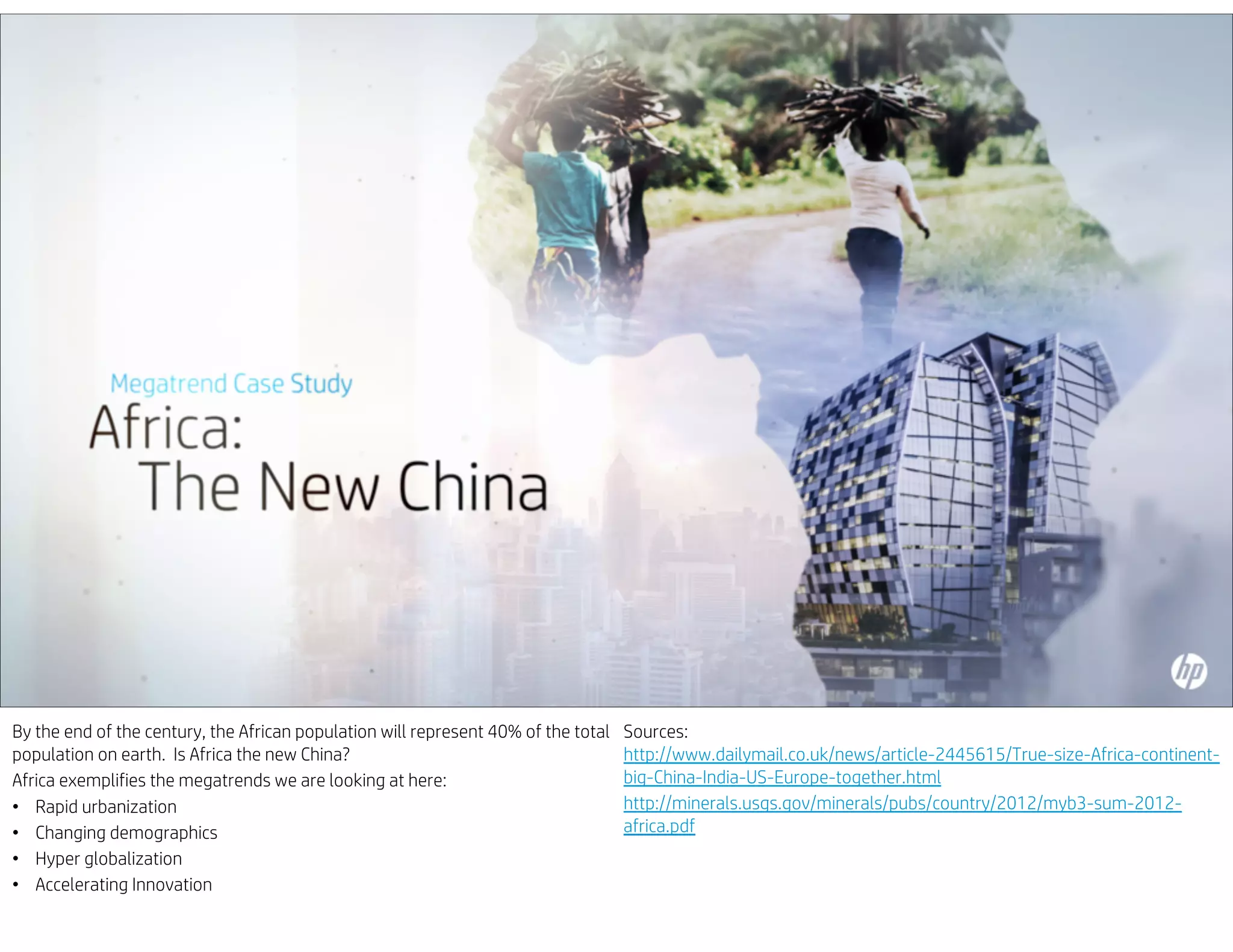 By the end of the century, the African population will represent 40% of the total
population on earth. Is Africa the new China?
Africa exemplifies the megatrends we are looking at here:
• Rapid urbanization
• Changing demographics
• Hyper globalization
• Accelerating Innovation
Sources:
http://www.dailymail.co.uk/news/article-2445615/True-size-Africa-continent-
big-China-India-US-Europe-together.html
http://minerals.usgs.gov/minerals/pubs/country/2012/myb3-sum-2012-
africa.pdf
 