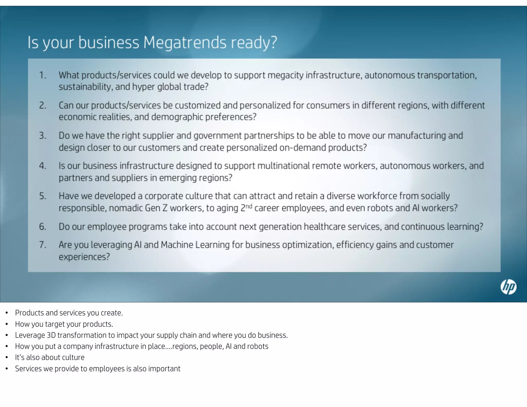• Products and services you create.
• How you target your products.
• Leverage 3D transformation to impact your supply chain and where you do business.
• How you put a company infrastructure in place….regions, people, AI and robots
• It’s also about culture
• Services we provide to employees is also important
 