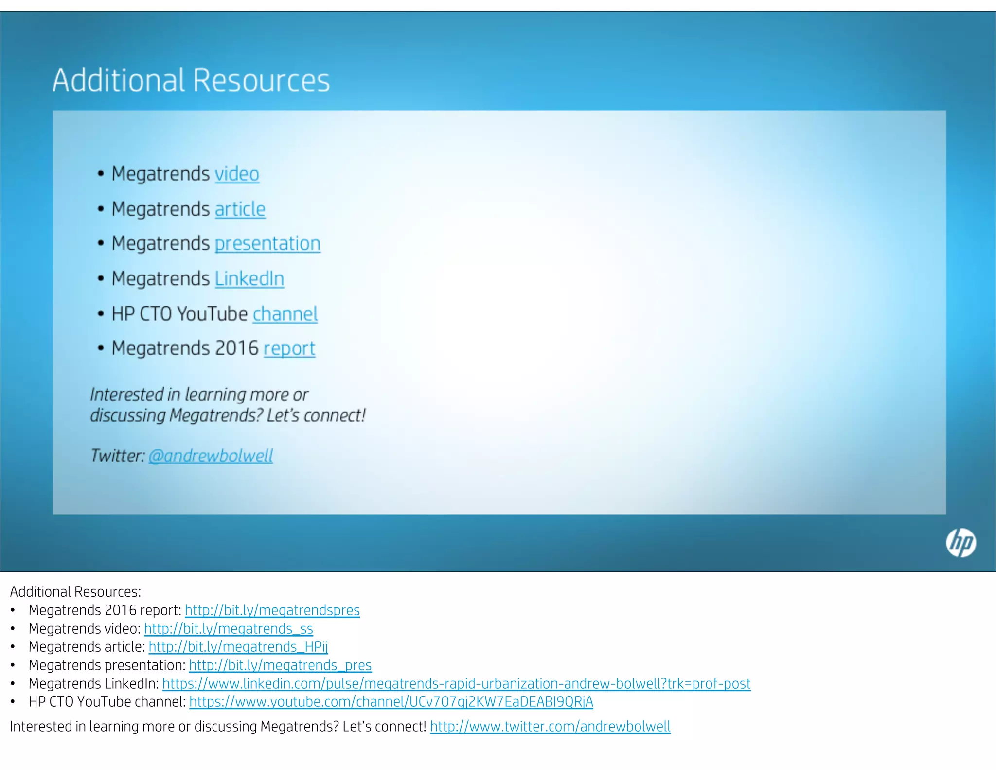 Additional Resources:
• Megatrends 2016 report: http://bit.ly/megatrendspres
• Megatrends video: http://bit.ly/megatrends_ss
• Megatrends article: http://bit.ly/megatrends_HPij
• Megatrends presentation: http://bit.ly/megatrends_pres
• Megatrends LinkedIn: https://www.linkedin.com/pulse/megatrends-rapid-urbanization-andrew-bolwell?trk=prof-post
• HP CTO YouTube channel: https://www.youtube.com/channel/UCv707gj2KW7EaDEABI9QRjA
Interested in learning more or discussing Megatrends? Let’s connect! http://www.twitter.com/andrewbolwell
 
