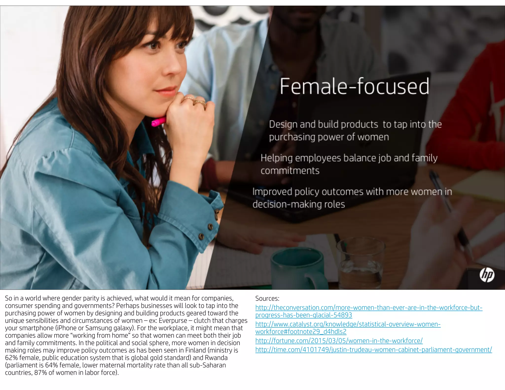So in a world where gender parity is achieved, what would it mean for companies,
consumer spending and governments? Perhaps businesses will look to tap into the
purchasing power of women by designing and building products geared toward the
unique sensibilities and circumstances of women – ex: Everpurse – clutch that charges
your smartphone (iPhone or Samsung galaxy). For the workplace, it might mean that
companies allow more “working from home” so that women can meet both their job
and family commitments. In the political and social sphere, more women in decision
making roles may improve policy outcomes as has been seen in Finland (ministry is
62% female, public education system that is global gold standard) and Rwanda
(parliament is 64% female, lower maternal mortality rate than all sub-Saharan
countries, 87% of women in labor force).
Sources:
http://theconversation.com/more-women-than-ever-are-in-the-workforce-but-
progress-has-been-glacial-54893
http://www.catalyst.org/knowledge/statistical-overview-women-
workforce#footnote29_d4hdls2
http://fortune.com/2015/03/05/women-in-the-workforce/
http://time.com/4101749/justin-trudeau-women-cabinet-parliament-government/
 
