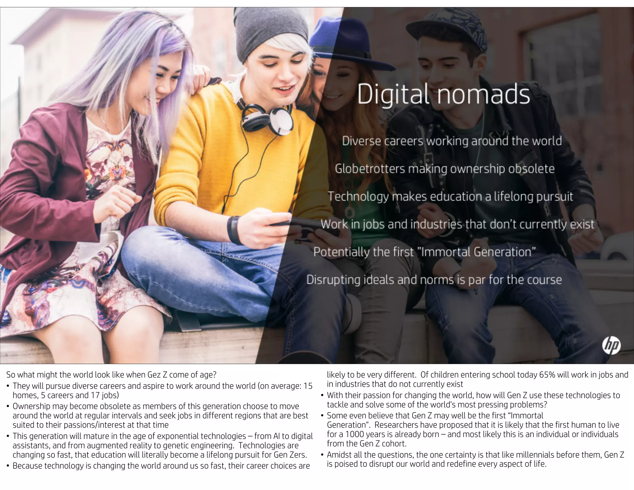 So what might the world look like when Gez Z come of age?
• They will pursue diverse careers and aspire to work around the world (on average: 15
homes, 5 careers and 17 jobs)
• Ownership may become obsolete as members of this generation choose to move
around the world at regular intervals and seek jobs in different regions that are best
suited to their passions/interest at that time
• This generation will mature in the age of exponential technologies – from AI to digital
assistants, and from augmented reality to genetic engineering. Technologies are
changing so fast, that education will literally become a lifelong pursuit for Gen Zers.
• Because technology is changing the world around us so fast, their career choices are
likely to be very different. Of children entering school today 65% will work in jobs and
in industries that do not currently exist
• With their passion for changing the world, how will Gen Z use these technologies to
tackle and solve some of the world's most pressing problems?
• Some even believe that Gen Z may well be the first “Immortal
Generation". Researchers have proposed that it is likely that the first human to live
for a 1000 years is already born – and most likely this is an individual or individuals
from the Gen Z cohort.
• Amidst all the questions, the one certainty is that like millennials before them, Gen Z
is poised to disrupt our world and redefine every aspect of life.
 