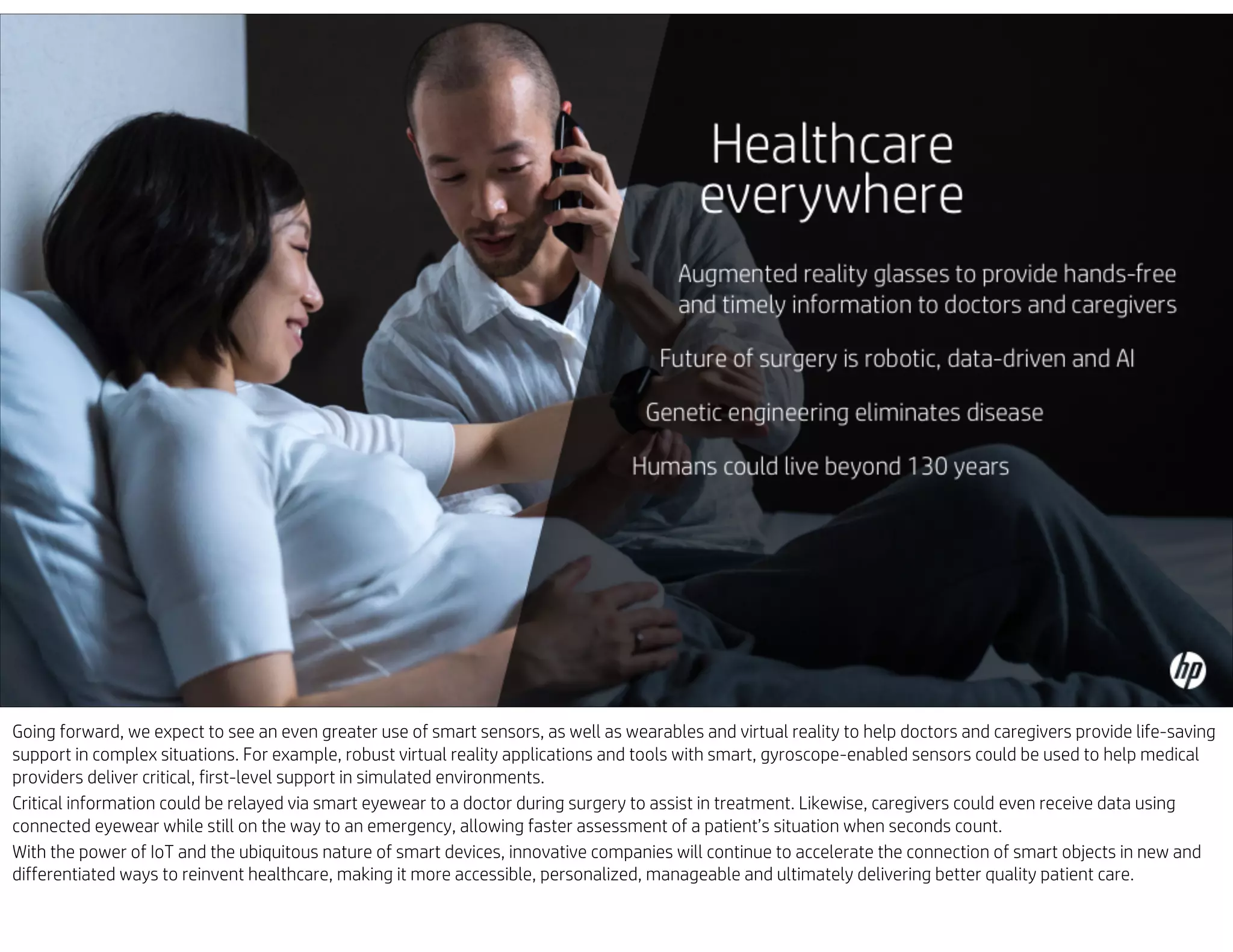 Going forward, we expect to see an even greater use of smart sensors, as well as wearables and virtual reality to help doctors and caregivers provide life-saving
support in complex situations. For example, robust virtual reality applications and tools with smart, gyroscope-enabled sensors could be used to help medical
providers deliver critical, first-level support in simulated environments.
Critical information could be relayed via smart eyewear to a doctor during surgery to assist in treatment. Likewise, caregivers could even receive data using
connected eyewear while still on the way to an emergency, allowing faster assessment of a patient’s situation when seconds count.
With the power of IoT and the ubiquitous nature of smart devices, innovative companies will continue to accelerate the connection of smart objects in new and
differentiated ways to reinvent healthcare, making it more accessible, personalized, manageable and ultimately delivering better quality patient care.
 