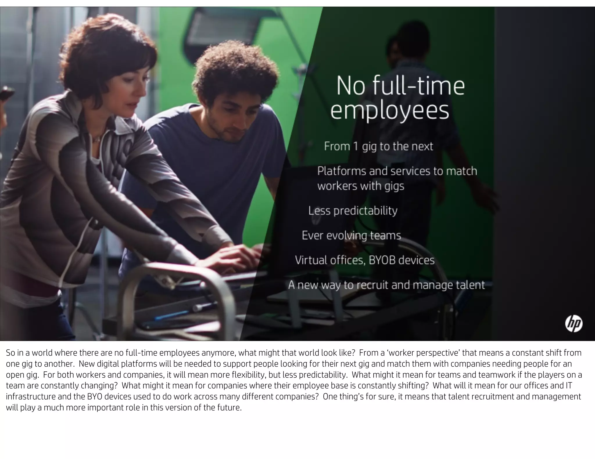 So in a world where there are no full-time employees anymore, what might that world look like? From a ‘worker perspective’ that means a constant shift from
one gig to another. New digital platforms will be needed to support people looking for their next gig and match them with companies needing people for an
open gig. For both workers and companies, it will mean more flexibility, but less predictability. What might it mean for teams and teamwork if the players on a
team are constantly changing? What might it mean for companies where their employee base is constantly shifting? What will it mean for our offices and IT
infrastructure and the BYO devices used to do work across many different companies? One thing’s for sure, it means that talent recruitment and management
will play a much more important role in this version of the future.
 