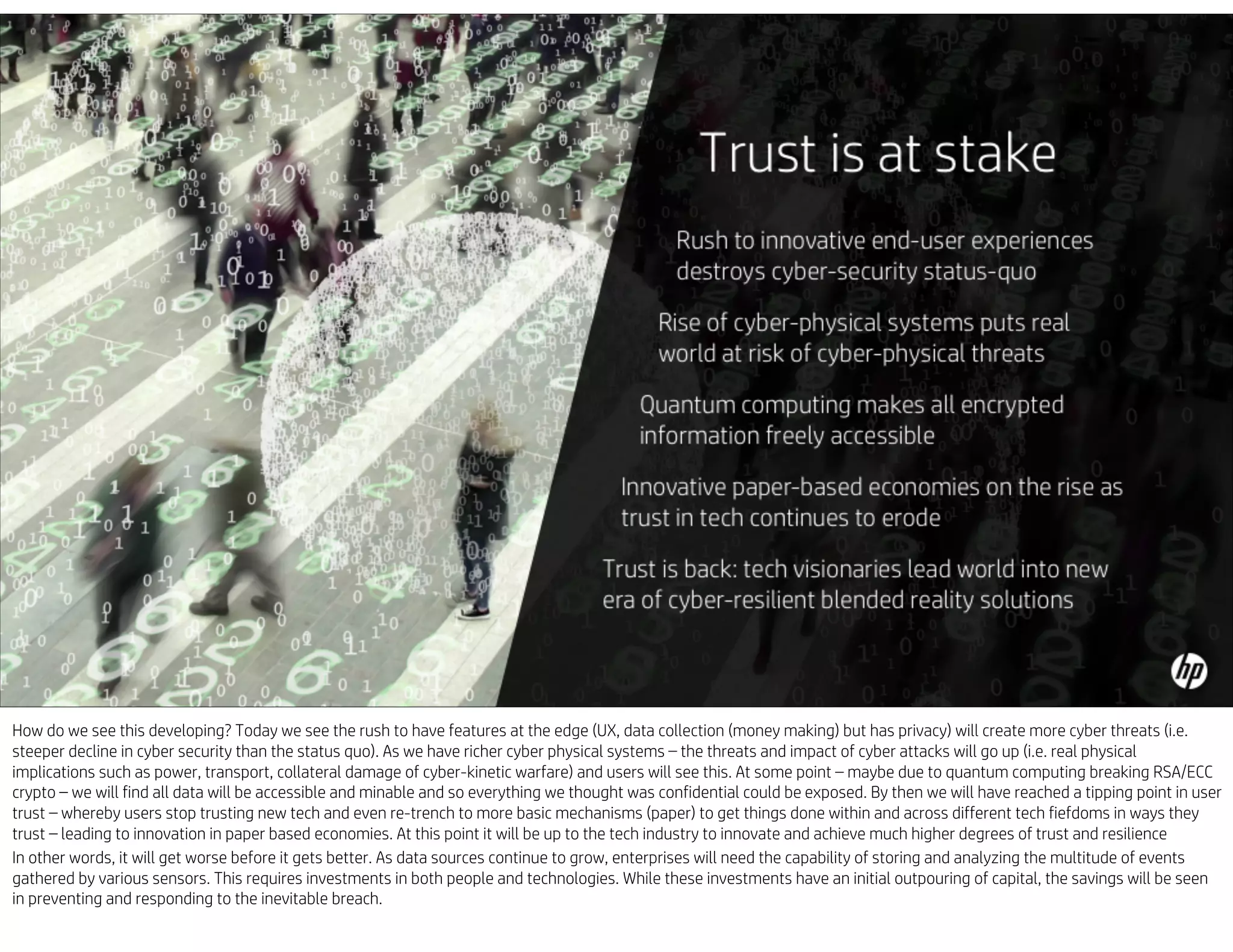 How do we see this developing? Today we see the rush to have features at the edge (UX, data collection (money making) but has privacy) will create more cyber threats (i.e.
steeper decline in cyber security than the status quo). As we have richer cyber physical systems – the threats and impact of cyber attacks will go up (i.e. real physical
implications such as power, transport, collateral damage of cyber-kinetic warfare) and users will see this. At some point – maybe due to quantum computing breaking RSA/ECC
crypto – we will find all data will be accessible and minable and so everything we thought was confidential could be exposed. By then we will have reached a tipping point in user
trust – whereby users stop trusting new tech and even re-trench to more basic mechanisms (paper) to get things done within and across different tech fiefdoms in ways they
trust – leading to innovation in paper based economies. At this point it will be up to the tech industry to innovate and achieve much higher degrees of trust and resilience
In other words, it will get worse before it gets better. As data sources continue to grow, enterprises will need the capability of storing and analyzing the multitude of events
gathered by various sensors. This requires investments in both people and technologies. While these investments have an initial outpouring of capital, the savings will be seen
in preventing and responding to the inevitable breach.
 
