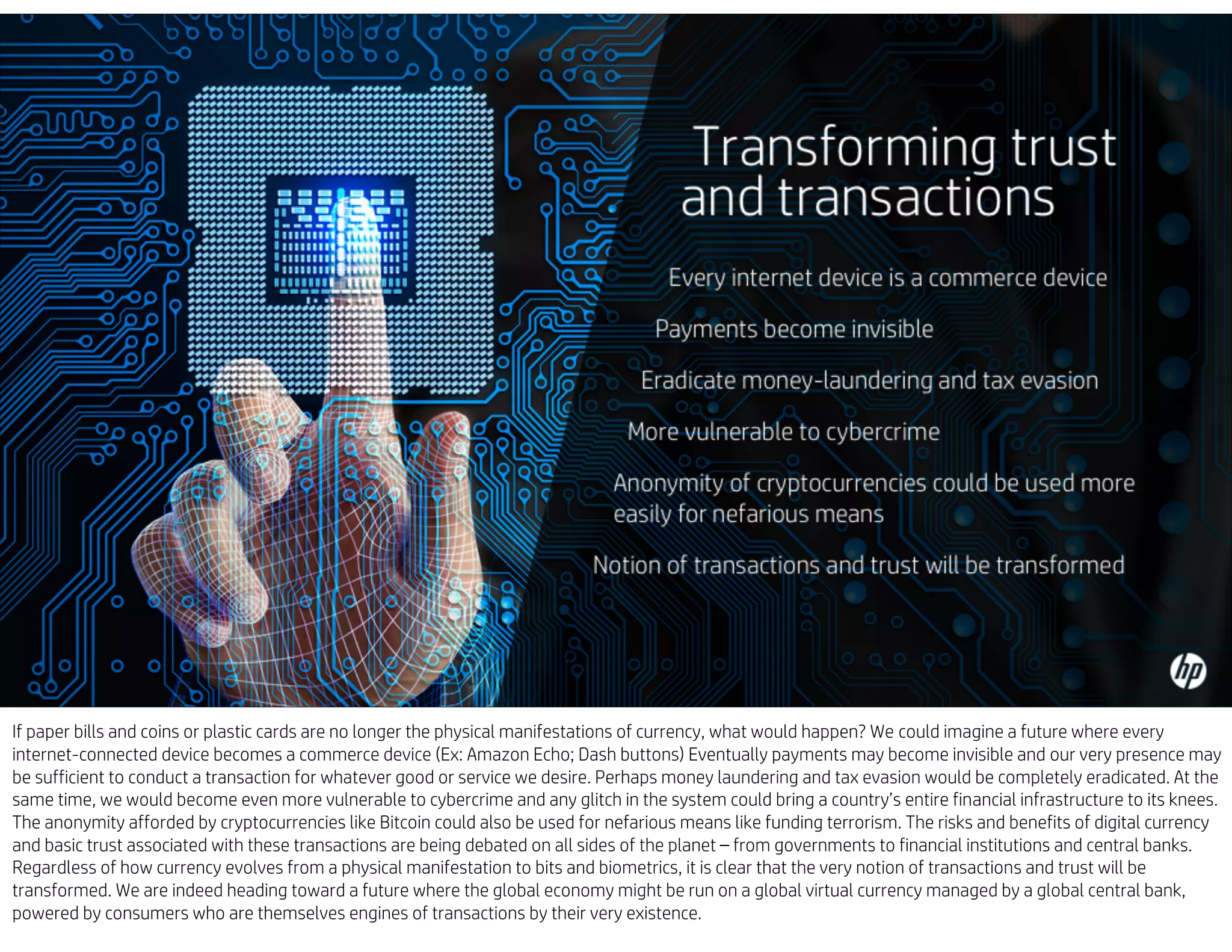 If paper bills and coins or plastic cards are no longer the physical manifestations of currency, what would happen? We could imagine a future where every
internet-connected device becomes a commerce device (Ex: Amazon Echo; Dash buttons) Eventually payments may become invisible and our very presence may
be sufficient to conduct a transaction for whatever good or service we desire. Perhaps money laundering and tax evasion would be completely eradicated. At the
same time, we would become even more vulnerable to cybercrime and any glitch in the system could bring a country’s entire financial infrastructure to its knees.
The anonymity afforded by cryptocurrencies like Bitcoin could also be used for nefarious means like funding terrorism. The risks and benefits of digital currency
and basic trust associated with these transactions are being debated on all sides of the planet – from governments to financial institutions and central banks.
Regardless of how currency evolves from a physical manifestation to bits and biometrics, it is clear that the very notion of transactions and trust will be
transformed. We are indeed heading toward a future where the global economy might be run on a global virtual currency managed by a global central bank,
powered by consumers who are themselves engines of transactions by their very existence.
 