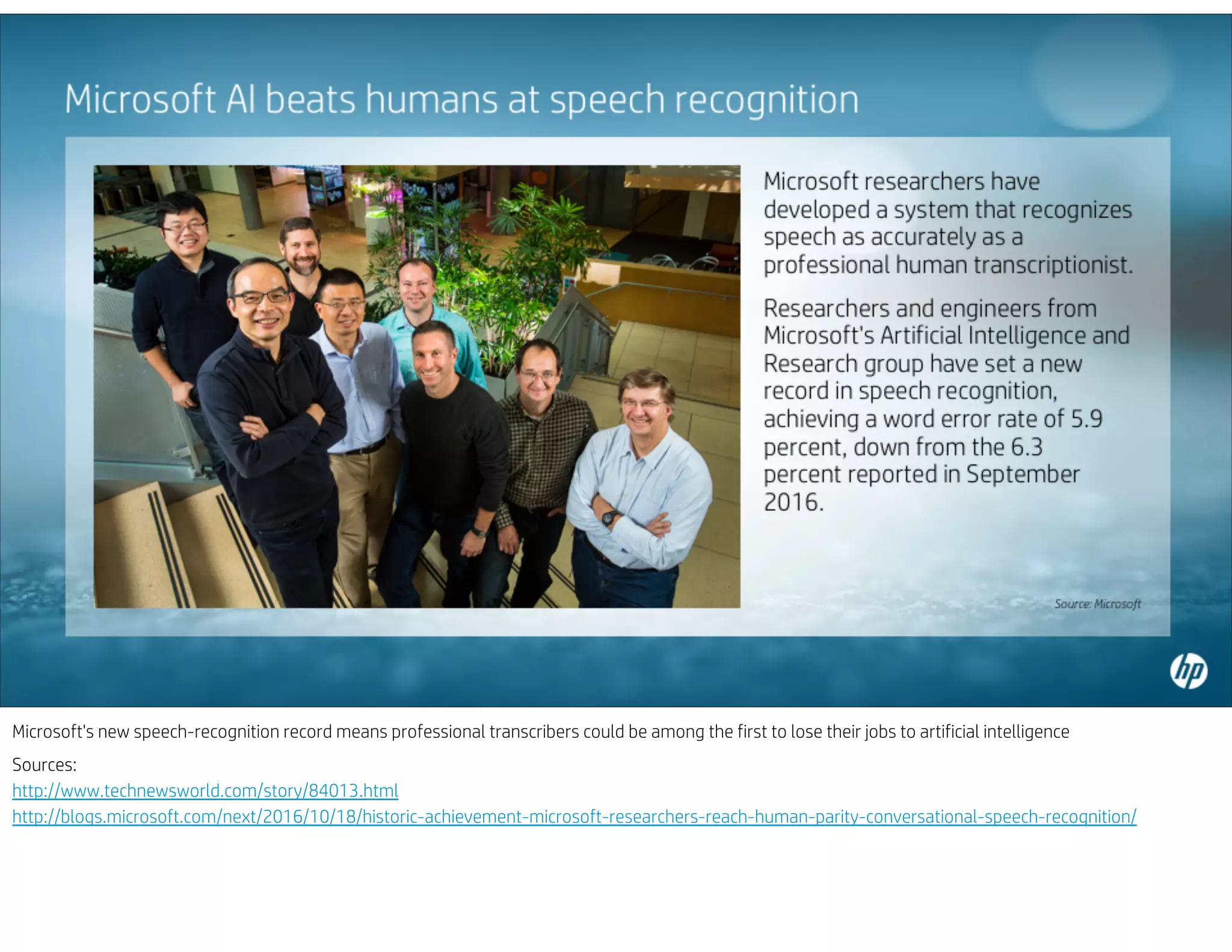 Microsoft's new speech-recognition record means professional transcribers could be among the first to lose their jobs to artificial intelligence
Sources:
http://www.technewsworld.com/story/84013.html
http://blogs.microsoft.com/next/2016/10/18/historic-achievement-microsoft-researchers-reach-human-parity-conversational-speech-recognition/
 
