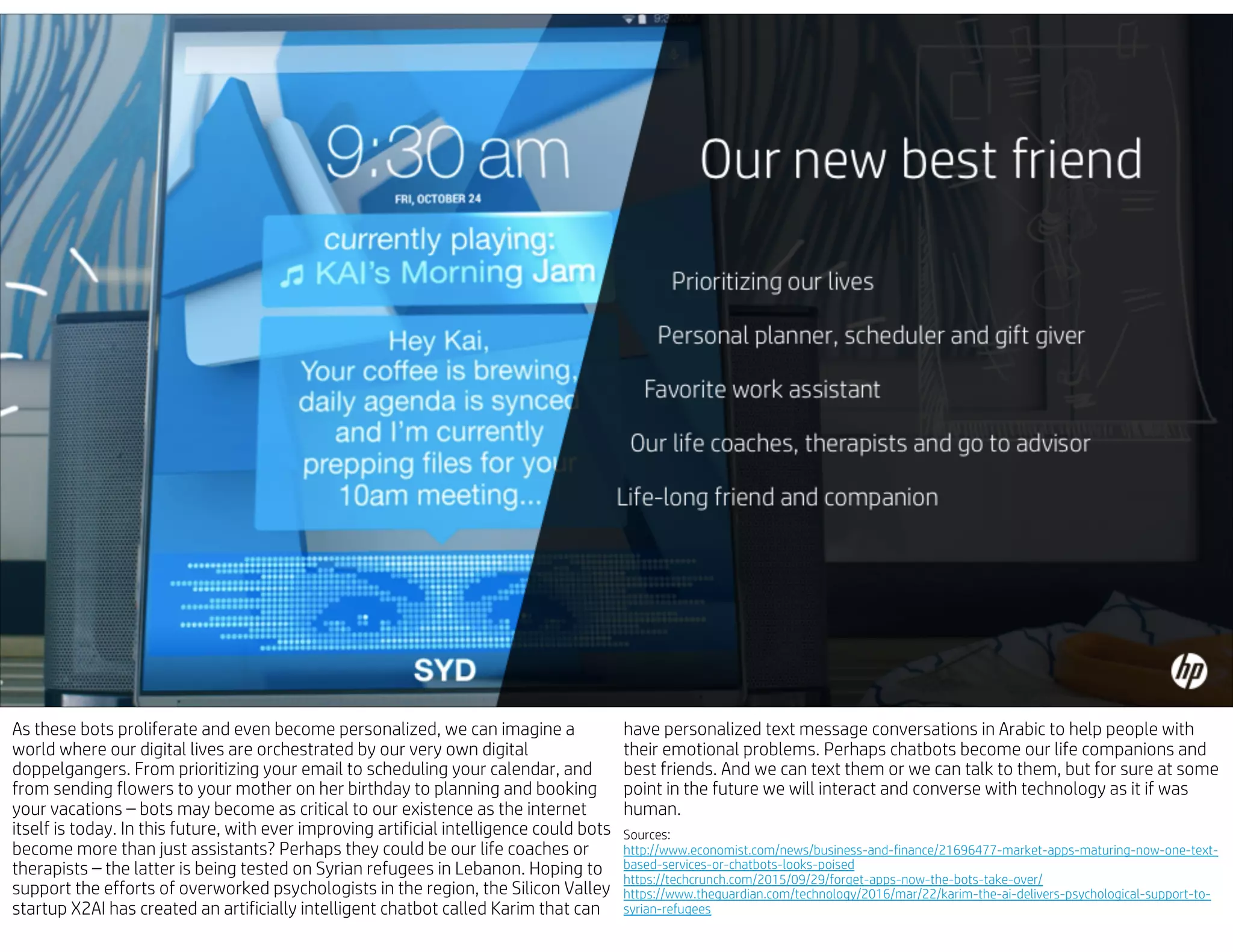 As these bots proliferate and even become personalized, we can imagine a
world where our digital lives are orchestrated by our very own digital
doppelgangers. From prioritizing your email to scheduling your calendar, and
from sending flowers to your mother on her birthday to planning and booking
your vacations – bots may become as critical to our existence as the internet
itself is today. In this future, with ever improving artificial intelligence could bots
become more than just assistants? Perhaps they could be our life coaches or
therapists – the latter is being tested on Syrian refugees in Lebanon. Hoping to
support the efforts of overworked psychologists in the region, the Silicon Valley
startup X2AI has created an artificially intelligent chatbot called Karim that can
have personalized text message conversations in Arabic to help people with
their emotional problems. Perhaps chatbots become our life companions and
best friends. And we can text them or we can talk to them, but for sure at some
point in the future we will interact and converse with technology as it if was
human.
Sources:
http://www.economist.com/news/business-and-finance/21696477-market-apps-maturing-now-one-text-
based-services-or-chatbots-looks-poised
https://techcrunch.com/2015/09/29/forget-apps-now-the-bots-take-over/
https://www.theguardian.com/technology/2016/mar/22/karim-the-ai-delivers-psychological-support-to-
syrian-refugees
 