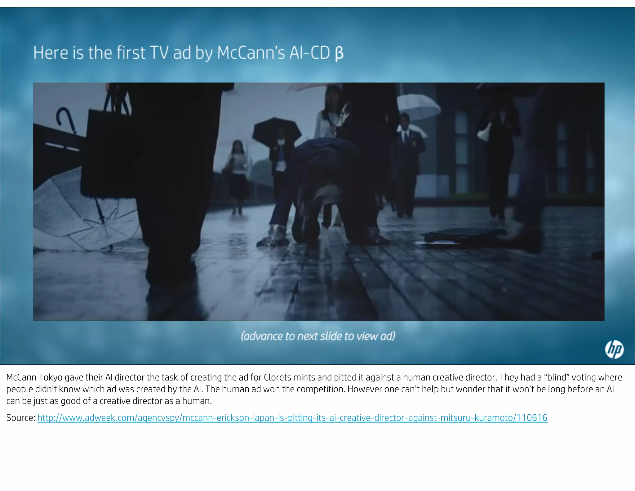 McCann Tokyo gave their AI director the task of creating the ad for Clorets mints and pitted it against a human creative director. They had a “blind” voting where
people didn’t know which ad was created by the AI. The human ad won the competition. However one can’t help but wonder that it won’t be long before an AI
can be just as good of a creative director as a human.
Source: http://www.adweek.com/agencyspy/mccann-erickson-japan-is-pitting-its-ai-creative-director-against-mitsuru-kuramoto/110616
 