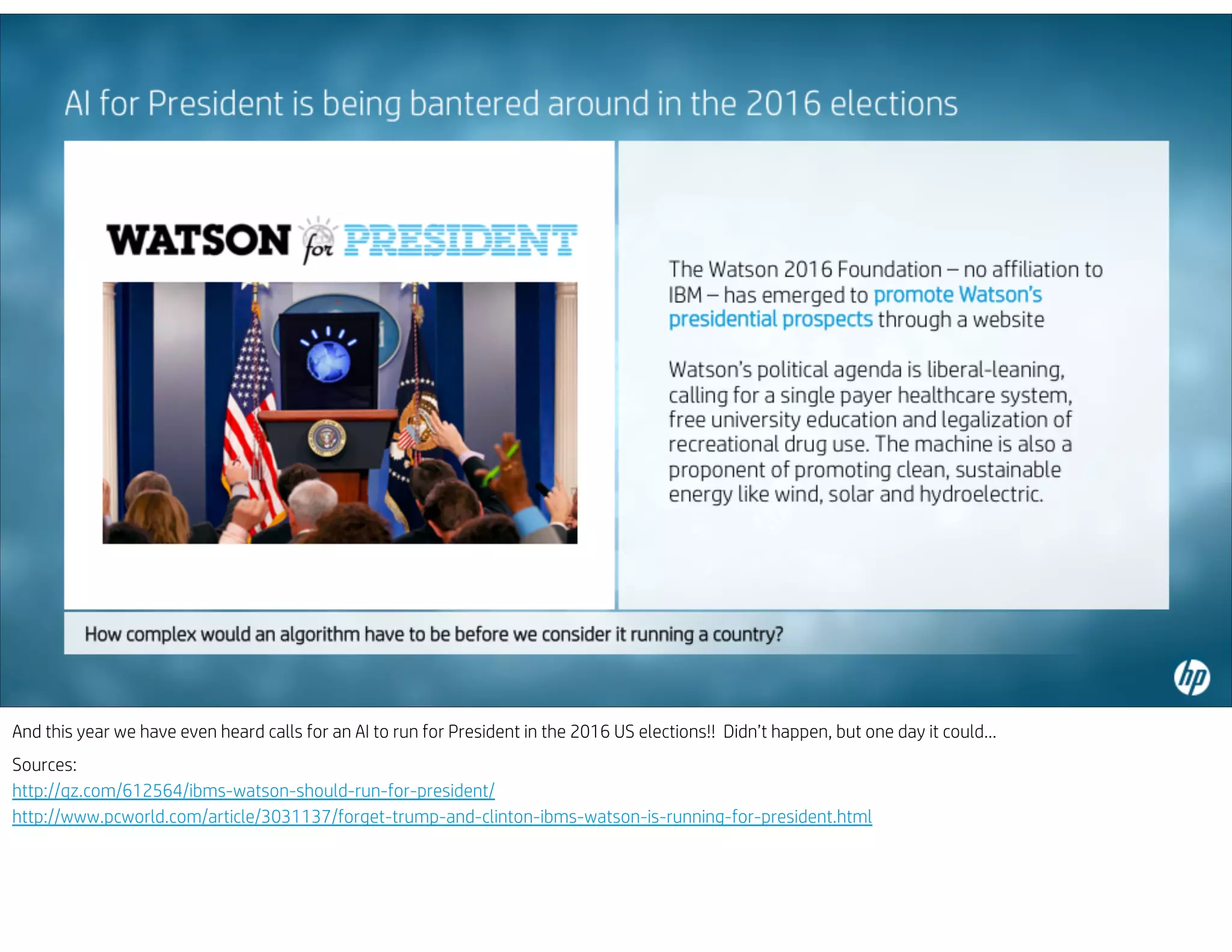 And this year we have even heard calls for an AI to run for President in the 2016 US elections!! Didn’t happen, but one day it could…
Sources:
http://qz.com/612564/ibms-watson-should-run-for-president/
http://www.pcworld.com/article/3031137/forget-trump-and-clinton-ibms-watson-is-running-for-president.html
 