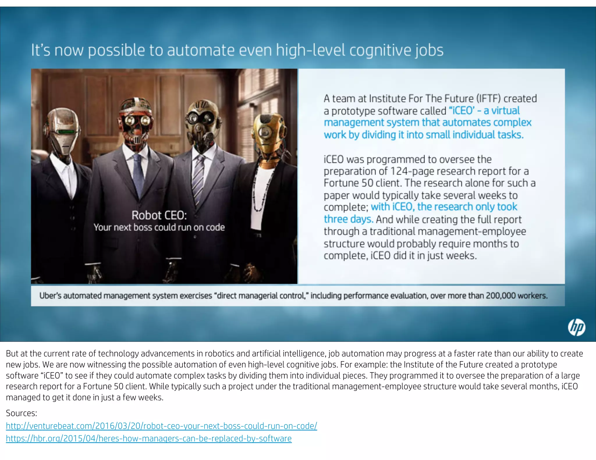 But at the current rate of technology advancements in robotics and artificial intelligence, job automation may progress at a faster rate than our ability to create
new jobs. We are now witnessing the possible automation of even high-level cognitive jobs. For example: the Institute of the Future created a prototype
software “iCEO” to see if they could automate complex tasks by dividing them into individual pieces. They programmed it to oversee the preparation of a large
research report for a Fortune 50 client. While typically such a project under the traditional management-employee structure would take several months, iCEO
managed to get it done in just a few weeks.
Sources:
http://venturebeat.com/2016/03/20/robot-ceo-your-next-boss-could-run-on-code/
https://hbr.org/2015/04/heres-how-managers-can-be-replaced-by-software
 
