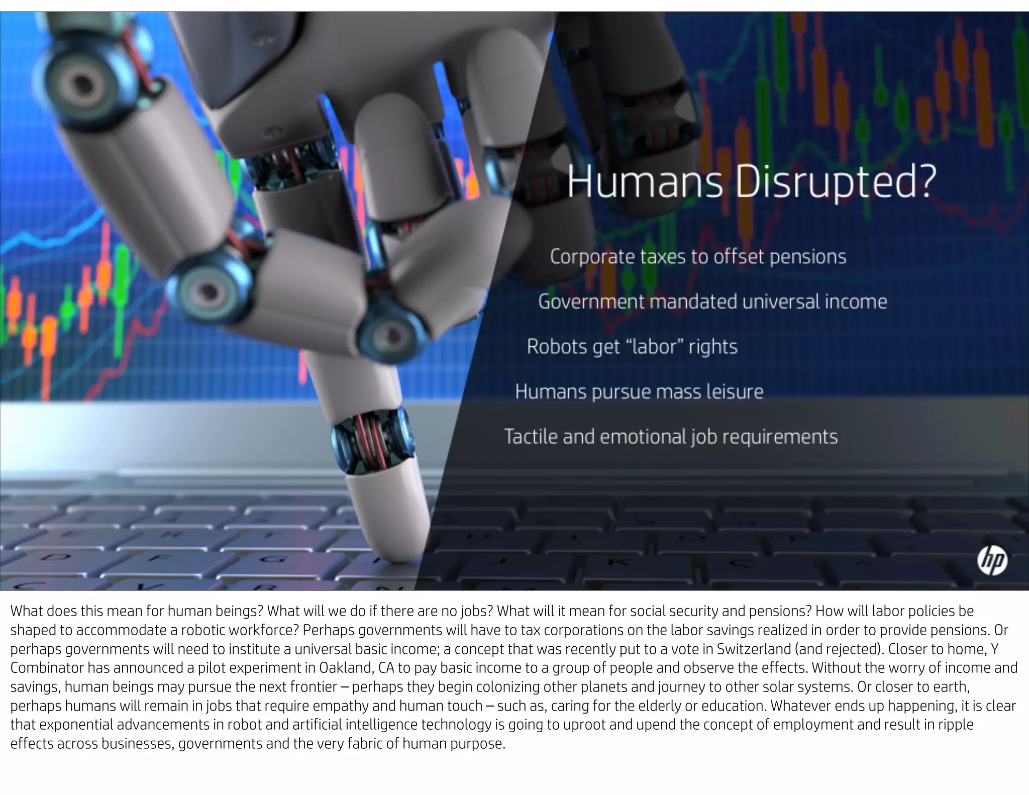 What does this mean for human beings? What will we do if there are no jobs? What will it mean for social security and pensions? How will labor policies be
shaped to accommodate a robotic workforce? Perhaps governments will have to tax corporations on the labor savings realized in order to provide pensions. Or
perhaps governments will need to institute a universal basic income; a concept that was recently put to a vote in Switzerland (and rejected). Closer to home, Y
Combinator has announced a pilot experiment in Oakland, CA to pay basic income to a group of people and observe the effects. Without the worry of income and
savings, human beings may pursue the next frontier – perhaps they begin colonizing other planets and journey to other solar systems. Or closer to earth,
perhaps humans will remain in jobs that require empathy and human touch – such as, caring for the elderly or education. Whatever ends up happening, it is clear
that exponential advancements in robot and artificial intelligence technology is going to uproot and upend the concept of employment and result in ripple
effects across businesses, governments and the very fabric of human purpose.
 