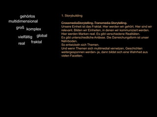 gehörlos          1. Storybuilding
multidimensional         CrossmediaStorytelling. Transmedia Storytelling.
    groß komplex         Unsere Einheit ist das Fraktal. Hier werden wir gehört. Hier sind wir
                         relevant. Bilden wir Einheiten, in denen wir kommuniziert werden.
                         Hier werden Marken real. Es gibt verschiedene Realitäten.
     vielfältig global   Es gibt unterschiedliche Anlässe. Die Darreichungsform ist unser
              fraktal    Nährboden.
     real                So entwickeln sich Themen.
                         Und wenn Themen sich mulitmedial vernetzen, Geschichten
                         weitergesponnen werden- ja, dann bildet sich eine Wahrheit aus
                         vielen Facetten.
 