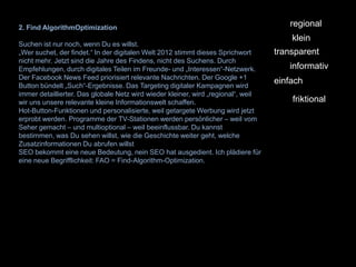 2. Find AlgorithmOptimization                                                         regional
                                                                                       klein
Suchen ist nur noch, wenn Du es willst.
„Wer suchet, der findet.“ In der digitalen Welt 2012 stimmt dieses Sprichwort      transparent
nicht mehr. Jetzt sind die Jahre des Findens, nicht des Suchens. Durch
Empfehlungen, durch digitales Teilen im Freunde- und „Interessen“-Netzwerk.           informativ
Der Facebook News Feed priorisiert relevante Nachrichten. Der Google +1
Button bündelt „Such“-Ergebnisse. Das Targeting digitaler Kampagnen wird
                                                                                   einfach
immer detaillierter. Das globale Netz wird wieder kleiner, wird „regional“, weil
wir uns unsere relevante kleine Informationswelt schaffen.                             friktional
Hot-Button-Funktionen und personalisierte, weil getargete Werbung wird jetzt
erprobt werden. Programme der TV-Stationen werden persönlicher – weil vom
Seher gemacht – und multioptional – weil beeinflussbar. Du kannst
bestimmen, was Du sehen willst, wie die Geschichte weiter geht, welche
Zusatzinformationen Du abrufen willst
SEO bekommt eine neue Bedeutung, nein SEO hat ausgedient. Ich plädiere für
eine neue Begrifflichkeit: FAO = Find-Algorithm-Optimization.
 