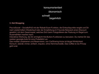 konsumorientiert
                                            ökonomisch
                                     schnell
                                            begehrlich
3. Hot Shopping

Pos toSocial – SocialtoPoS mit der Rabatt-Scan-Funktion, die Einkaufspunkte vergibt und Dir
nach wiederholtem Wiederkauf oder der Empfehlung im Freunde-Netzwerk einen Discount
gewährt; mit dem Gewinnspiel, welches Dich beim Fotografieren der Packung im Regal zum
Auserwählten machen kann.
Interaktive Werbung, die Dir ermöglicht Hot-Button-Funktionen zu benutzen. Du merkst Dir das
soeben gezeigte Auto für eine Probefahrt vor.
Das mobile Lokalisieren und Reservieren, von CarSharing Autos ist längst Wirklichkeit.
Konsum, überall, immer, einfach, impulsiv, ohne Hemmschwelle. Das Coffee to Go Prinzip
geht viral.
 
