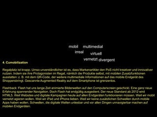 mobil multimedial
                                                  irreal  virtuell
                                                           vernetzt divergent
4. Cumobilization

Regalplatz ist knapp. Umso unverständlicher ist es, dass Markenartikler den PoS nicht kreativer und innovativer
nutzen. Indem sie ihre Protagonisten im Regal, nämlich die Produkte selbst, mit mobilen Zusatzfunktionen
ausstatten: z. B. mit dem QR-Code, der weitere multimediale Informationen auf das mobile Endgerät des
Shoppersbringt. Gescannte Augmented Reality auf dem Smartphone ist grenzenlos.

Flashback: Flash hat uns lange Zeit animierte Bilderwelten auf den Computerscreen geschickt. Eine ganz neue
Erfahrung spannender Navigation. Doch Flash hat endgültig ausgedient. Der neue Standard ab 2012 wird
HTML5. Weil Websites und digitale Kampagnen heute auf allen Endgeräten funktionieren müssen. Weil wir mobil
vernetzt agieren wollen. Weil wir iPad und iPhone lieben. Weil wir keine zusätzlichen Schwellen durch mobile
Apps haben wollen. Schwellen, die digitale Welten unlesbar und vor allen Dingen unnavigierbar machen auf
mobilen Endgeräten.
 