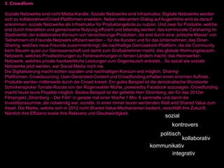 5. Crowdform

Soziale Netzwerke sind nicht Media-Kanäle. Soziale Netzwerke sind Infrastruktur. Digitale Netzwerke werden
sich zu kollaborativenCrowd-Plattformen erweitern. Neben relevantem Dialog auf Augenhöhe wird es darauf
ankommen, soziale Netzwerke als Infrastruktur für Produktangebote zu nutzen. Und zwar für Produkte, welche
erst durch Interaktion und gemeinsame Nutzung effizient und lebendig werden: das kommunale Carsharing im
Stadtviertel; der kollaborative Konsum von Versicherungs-Produkten, die erst durch eine „kritische Masse“ von
Teilnehmern im Freunde-Netzwerk effizient werden – für die Kunden und für das Unternehmen; das Diner-
Sharing, welches neue Freunde zusammenbringt; die nachhaltige Gemüsekorb-Plattform, die die Community
beim Bauern quasi zur Genossenschaft und damit zum Großabnehmer macht; das globale Wohnungstausch-
Netzwerk, welches Privatwohnungen zu Ferienwohnungen in fernen Ländern macht; das Heimwerker-
Netzwerk, welches private handwerkliche Leistungen zum Gegentausch anbietet... So sozial wie soziale
Netzwerke jetzt werden, war Social Media noch nie.
Die Digitalisierung macht echten sozialen und nachhaltigen Konsum erst möglich. Sharing-
Plattformen, Crowdsourcing, User-Generated-Content und Crowdfunding erhalten einen enormen Auftrieb.
Produkte werden mittlerweile durch die Crowd kreiert. Ein gutes Beispiel ist die demokratische Wurstsorte
Schinkenspicker Tomate-Rucola von der Rügenwalder Mühle, poweredby Facebook sozusagen. Crowdfunding
macht heute teure Projekte möglich. Bestes Beispiel ist der geliebte Herr Stromberg, der für das 2012er
Filmprojekt „Stromberg – Der Film“ in gerade mal einer Woche 1 Mio. € sammelte und damit die
Investitionssumme, die notwendig war, erzielte. In einer immer teurer werdenden Welt wird Shared Value zum
Asset. Die Marke, welche sich in 2012 nicht Shared-Value-Mechanismen bedient, verschläft ihre Zukunft.
Nämlich ihre Effizienz sowie ihre Relevanz und Glaubwürdigkeit.
                                                                                  sozial
                                                                                     kontrovers
                                                                               politisch
                                                                                     kollaborativ
                                                                          kommunikativ
                                                                                 integrativ
 