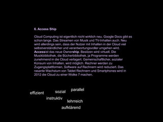 6. Access Ship

  Cloud Computing ist eigentlich nicht wirklich neu. Google Docs gibt es
  schon lange. Das Streamen von Musik und TV-Inhalten auch. Neu
  wird allerdings sein, dass der Nutzer mit Inhalten in der Cloud viel
  selbstverständlicher und verantwortungsvoller umgehen wird.
  Accessist das neue Ownership. Besitzen wird virtuell. Die
  Musikbibliothek, die Bücherbibliothek, ja Programme werden
  zunehmend in die Cloud verlagert. Gemeinschaftlicher, sozialer
  Konsum von Inhalten, wird möglich. Rechner werden zu
  Zugangsplattformen, Software auf Rechnern wird reduziert. Das
  rasante Wachstum von Tablet Rechnern und Smartphones wird in
  2012 die Cloud zu einer Wolke 7 machen.



                            parallel
effizient        sozial
            instruktiv
                          lehrreich
                     aufklärend
 