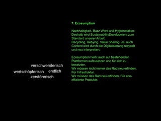 7. Ecosumption

                           Nachhaltigkeit. Buzz Word und Hygienefaktor.
                           Deshalb wird SustainabilityDevelopment zum
                           Standard unserer Arbeit.
                           Recycling, Rebying, Value Sharing. Ja, auch
                           Content wird durch die Digitalisierung recycelt
                           und neu interpretiert.

                           Ecosumption heißt auch auf bestehenden
                           Plattformen aufzusetzen und für sich zu
        verschwenderisch   besetzten.
                           Wir müssen nicht immer das Rad neu erfinden.
wertschöpferisch endlich   Für Infrastruktur.
        zerstörerisch      Wir müssen das Rad neu erfinden. Für eco-
                           effiziente Produkte.
 