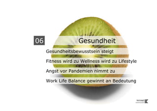06                  Gesundheit
     Gesundheitsbewusstsein steigt

     Fitness wird zu Wellness wird zu Lifestyle

     Angst vor Pandemien nimmt zu

     Work Life Balance gewinnt an Bedeutung
 