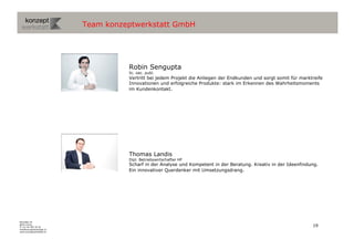 Team konzeptwerkstatt GmbH




                                     Robin Sengupta
                                     lic. oec. publ.
                                     Vertritt bei jedem Projekt die Anliegen der Endkunden und sorgt somit für marktreife
                                     Innovationen und erfolgreiche Produkte: stark im Erkennen des Wahrheitsmoments
                                     im Kundenkontakt.




                                     Thomas Landis
                                     Dipl. Betriebswirtschafter HF
                                     Scharf in der Analyse und Kompetent in der Beratung. Kreativ in der Ideenfindung.
                                     Ein innovativer Querdenker mit Umsetzungsdrang.




Binzallee 20
8055 Zürich
T +41 44 585 39 20                                                                                                  19
info@konzeptwerkstatt.ch
www.konzeptwerkstatt.ch
 