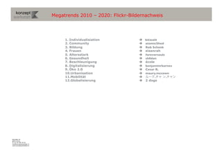 Megatrends 2010 – 2020: Flickr-Bildernachweis




                                1.  Individualisiation         bitzcelt	

                                2.  Community                  atomicShed
                                3.  Bildung                    Rob Schenk
                                4.  Frauen                     eisenrah
                                5.  Altersstark                foreversouls
                                6.  Gesundheit                 sh0dan
                                7.  Beschleunigung             école
                                8.  Digitalisierung            benjaminrbarnes
                                9.  Öko 2.0                    Cesar R.	

                                10. Urbanisation               maury.mccown
                                11. Mobilität                        .      .
                                12. Globalisierung             2 dogs




Binzallee 20
8055 Zürich
T +41 44 585 39 20
info@konzeptwerkstatt.ch
www.konzeptwerkstatt.ch
 