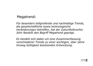Megatrend:
Für besonders tiefgreifende und nachhaltige Trends,
die gesellschaftliche sowie technologische
Veränderungen betreffen, hat der Zukunftsforscher
John Naisbitt den Begriff Megatrend geprägt.

Es handelt sich dabei um eine Zusammenfassung
verschiedener Trends zu einer wichtigen, über Jahre
hinweg Gültigkeit besitzenden Entwicklung.
 