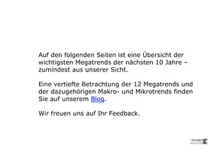 Auf den folgenden Seiten ist eine Übersicht der
wichtigsten Megatrends der nächsten 10 Jahre –
zumindest aus unserer Sicht.

Eine vertiefte Betrachtung der 12 Megatrends und
der dazugehörigen Makro- und Mikrotrends finden
Sie auf unserem Blog.

Wir freuen uns auf Ihr Feedback.
 