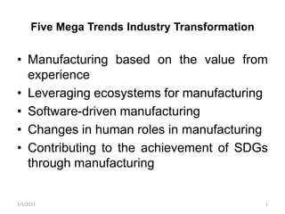 Five Mega Trends Industry Transformation
• Manufacturing based on the value from
experience
• Leveraging ecosystems for manufacturing
• Software-driven manufacturing
• Changes in human roles in manufacturing
• Contributing to the achievement of SDGs
through manufacturing
1/1/2023 1
 