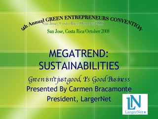 MEGATREND: SUSTAINABILITIES Green isn’t just good, It’s Good Business Presented By Carmen Bracamonte President, LargerNet 4th Annual GREEN ENTREPRENEURS CONVENTION San Jose, Costa Rica/October 2008 
