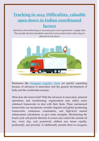 Trucking in 2023: Difficulties, valuable
open doors in Indian coordinated
factors
Operations and warehousing are necessary pieces of an organization's supply chain.
This provides the basic foundation expected to move products from where they are
delivered to end clients.
Businesses like Durgapur Logistics Truck are quickly expanding
because of advances in innovation and the general development of
India and the worldwide economy.
What does the future hold? With the advances in innovation, planned
operations, and warehousing, organizations may utilize many
robotized frameworks to deal with their fleets. These mechanized
frameworks can incorporate versatile dispatch and global positioning
frameworks, continuous examination, and high-level arsenal
enhancement calculations, to give some examples. Mechanizing the
board cycle will permit directors to screen and control the armada all
day, every day, and proactively address any issues rapidly,
proficiently, and precisely. It additionally permits them to recognize
 