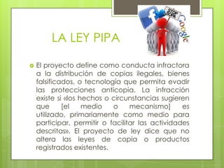 LA LEY PIPA
 El proyecto define como conducta infractora
a la distribución de copias ilegales, bienes
falsificados, o tecnología que permita evadir
las protecciones anticopia. La infracción
existe si «los hechos o circunstancias sugieren
que [el medio o mecanismo] es
utilizado, primariamente como medio para
participar, permitir o facilitar las actividades
descritas». El proyecto de ley dice que no
altera las leyes de copia o productos
registrados existentes.
 