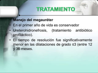 • Manejo del megauréter
• En el primer año de vida es conservador
• Ureterohidronefrosis, (tratamiento antibiótico
profiláctico).
• El tiempo de resolución fue significativamente
menor en las dilataciones de grado ≤3 (entre 12
y 36 meses.
 