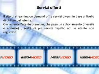 Servizi offerti

Il sito di streaming on demand offre servizi diversi in base al livello
di utilizzo dell’utente.
Ovviamente l’utente premium, che paga un abbonamento (mensile
o annuale) , godrà di più servizi rispetto ad un utente non
registrato.
 
