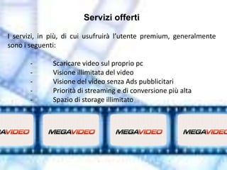 Servizi offerti

I servizi, in più, di cui usufruirà l’utente premium, generalmente
sono i seguenti:

       -      Scaricare video sul proprio pc
       -      Visione illimitata del video
       -      Visione del video senza Ads pubblicitari
       -      Priorità di streaming e di conversione più alta
       -      Spazio di storage illimitato
 
