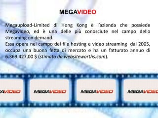 MEGAVIDEO

Megaupload-Limited di Hong Kong è l’azienda che possiede
Megavideo, ed è una delle più conosciute nel campo dello
streaming on demand.
Essa opera nel campo del file hosting e video streaming dal 2005,
occupa una buona fetta di mercato e ha un fatturato annuo di
6.369.427,00 $ (stimato da websiteworths.com).
 