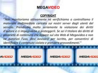 MEGAVIDEO

                              COPYRIGHT
‘‘Non monitoriamo attivamente né verifichiamo o controlliamo il
materiale multimediale caricato sui nostri server dagli utenti del
servizio. Prendiamo molto seriamente la violazione dei diritti
d'autore e ci impegniamo a proteggerli. Se sei il titolare dei diritti di
proprietà di contenuto che appare sul sito Web di Megavideo e non
ne autorizzi l'uso, devi avvisarci per iscritto, per consentirci di
identificare il contenuto violato e prendere provvedimenti.’’
 