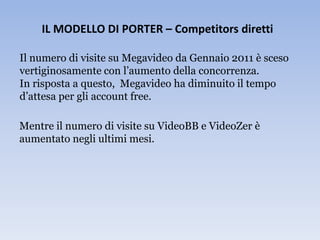 IL MODELLO DI PORTER – Competitors diretti

Il numero di visite su Megavideo da Gennaio 2011 è sceso
vertiginosamente con l’aumento della concorrenza.
In risposta a questo, Megavideo ha diminuito il tempo
d’attesa per gli account free.

Mentre il numero di visite su VideoBB e VideoZer è
aumentato negli ultimi mesi.
 