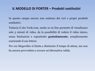 IL MODELLO DI PORTER – Prodotti sostitutivi

In questo campo ancora non esistono dei veri e propri prodotti
sostitutivi.
Tuttavia il sito Veoh.com, anche se on line permette di visualizzare
solo 5 minuti di video, da la possibilità di vedere il video intero,
senza limitazioni e soprattutto gratuitamente, semplicemente
scaricando il suo lettore.
Per ora Megavideo si limita a diminuire il tempo di attesa, ma non
ha ancora provveduto a cercare un’alternativa valida.
 