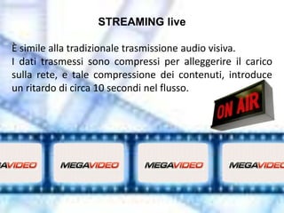 STREAMING live

È simile alla tradizionale trasmissione audio visiva.
I dati trasmessi sono compressi per alleggerire il carico
sulla rete, e tale compressione dei contenuti, introduce
un ritardo di circa 10 secondi nel flusso.
 