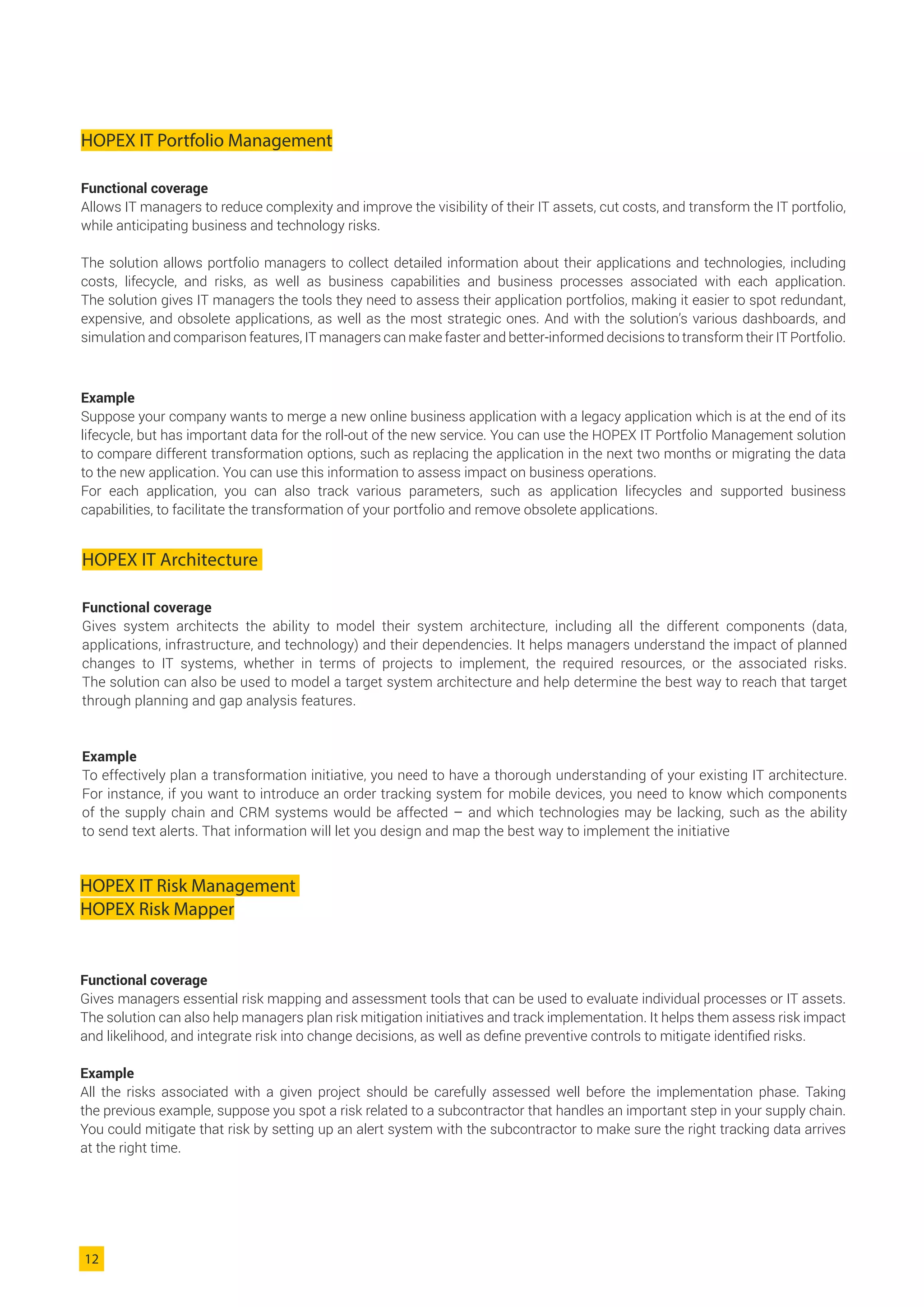 HOPEX IT Portfolio Management
Functional coverage
Allows IT managers to reduce complexity and improve the visibility of their IT assets, cut costs, and transform the IT portfolio,
while anticipating business and technology risks.
The solution allows portfolio managers to collect detailed information about their applications and technologies, including
costs, lifecycle, and risks, as well as business capabilities and business processes associated with each application.
The solution gives IT managers the tools they need to assess their application portfolios, making it easier to spot redundant,
expensive, and obsolete applications, as well as the most strategic ones. And with the solution’s various dashboards, and
simulation and comparison features, IT managers can make faster and better-informed decisions to transform their IT Portfolio.
Example
Suppose your company wants to merge a new online business application with a legacy application which is at the end of its
lifecycle, but has important data for the roll-out of the new service. You can use the HOPEX IT Portfolio Management solution
to compare different transformation options, such as replacing the application in the next two months or migrating the data
to the new application. You can use this information to assess impact on business operations.
For each application, you can also track various parameters, such as application lifecycles and supported business
capabilities, to facilitate the transformation of your portfolio and remove obsolete applications.
HOPEX IT Architecture
Functional coverage
Gives system architects the ability to model their system architecture, including all the different components (data,
applications, infrastructure, and technology) and their dependencies. It helps managers understand the impact of planned
changes to IT systems, whether in terms of projects to implement, the required resources, or the associated risks.
The solution can also be used to model a target system architecture and help determine the best way to reach that target
through planning and gap analysis features.
Example
To effectively plan a transformation initiative, you need to have a thorough understanding of your existing IT architecture.
For instance, if you want to introduce an order tracking system for mobile devices, you need to know which components
of the supply chain and CRM systems would be affected – and which technologies may be lacking, such as the ability
to send text alerts. That information will let you design and map the best way to implement the initiative
HOPEX IT Risk Management
HOPEX Risk Mapper
Functional coverage
Gives managers essential risk mapping and assessment tools that can be used to evaluate individual processes or IT assets.
The solution can also help managers plan risk mitigation initiatives and track implementation. It helps them assess risk impact
and likelihood, and integrate risk into change decisions, as well as define preventive controls to mitigate identified risks.
Example
All the risks associated with a given project should be carefully assessed well before the implementation phase. Taking
the previous example, suppose you spot a risk related to a subcontractor that handles an important step in your supply chain.
You could mitigate that risk by setting up an alert system with the subcontractor to make sure the right tracking data arrives
at the right time.
12
 
