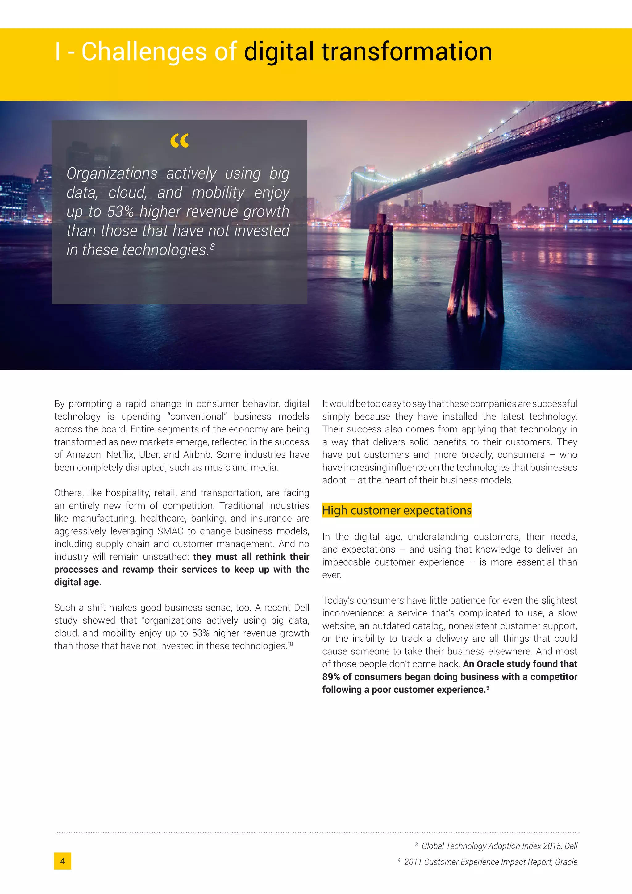 By prompting a rapid change in consumer behavior, digital
technology is upending “conventional” business models
across the board. Entire segments of the economy are being
transformed as new markets emerge, reflected in the success
of Amazon, Netflix, Uber, and Airbnb. Some industries have
been completely disrupted, such as music and media.
Others, like hospitality, retail, and transportation, are facing
an entirely new form of competition. Traditional industries
like manufacturing, healthcare, banking, and insurance are
aggressively leveraging SMAC to change business models,
including supply chain and customer management. And no
industry will remain unscathed; they must all rethink their
processes and revamp their services to keep up with the
digital age.
Such a shift makes good business sense, too. A recent Dell
study showed that “organizations actively using big data,
cloud, and mobility enjoy up to 53% higher revenue growth
than those that have not invested in these technologies.”8
Itwouldbetooeasytosaythatthesecompaniesaresuccessful
simply because they have installed the latest technology.
Their success also comes from applying that technology in
a way that delivers solid benefits to their customers. They
have put customers and, more broadly, consumers – who
have increasing influence on the technologies that businesses
adopt – at the heart of their business models.
High customer expectations
In the digital age, understanding customers, their needs,
and expectations – and using that knowledge to deliver an
impeccable customer experience – is more essential than
ever.
Today’s consumers have little patience for even the slightest
inconvenience: a service that’s complicated to use, a slow
website, an outdated catalog, nonexistent customer support,
or the inability to track a delivery are all things that could
cause someone to take their business elsewhere. And most
of those people don’t come back. An Oracle study found that
89% of consumers began doing business with a competitor
following a poor customer experience.9
8
Global Technology Adoption Index 2015, Dell
9
2011 Customer Experience Impact Report, Oracle
“Organizations actively using big
data, cloud, and mobility enjoy
up to 53% higher revenue growth
than those that have not invested
in these technologies.8
I - Challenges of digital transformation
4
 