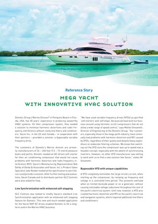 Reference Story

                   mega yacht
          with innovative hvac solution
Dometic Group’s Marine Division* in Pompano Beach in Flor-         “We have used variable frequency drives (VFDs) as glorified
ida, USA, has 50 years’ experience in producing seaworthy          ‘soft starters’ and ‘soft stops’, because we have built our busi-
HVAC systems. On their compressor system, they needed              ness around using hermetic scroll compressors that do not
a solution to minimize harmonic distortions and radio fre-         allow a wide range of speed control,” says Matteo Giovanetti,
quency interference without costly line filters and condition-     Director of Engineering at the Dometic Group. “Our custom-
ers. Vacon Inc. in the US and Canada – in cooperation with         ers, especially those in the mega yacht industry, have contin-
their partners – provided a solution: a bypassable variable        ually had problems with harmonic distortion and RFI caused
frequency drive.                                                   by VFDs, regardless of their quality and despite heavy expen-
                                                                   diture on elaborate filtering schemes. We knew that switch-
The customers of Dometic’s Marine division are primar-             ing out the VFD once the compressor was up to speed was a
ily manufacturers of 24 – 240 foot (7.3 – 73 metre) pleasure       feasible concept, especially with the advent of synchronizing
boats and yachts. Dometic needed an AC-driven soft-starter         inverters. However, no other VFD manufacturer was willing
for their air conditioning compressor that would not cause         to work with us to find a new solution like Vacon,” states Mr
problems with harmonic distortion and radio frequency in-          Giovanetti.
terference (RFI). Vacon’s Manufacturing Representative Bob
Darby of Darby & Associates and Vacon, Inc.’s Product Sales
                                                                   Bypassable VFD with unique capabilities
Specialist Jake Roeder looked at the specification to see if Va-
con could provide a solution. After further testing and evalua-    A VFD completely eliminates the large inrush current, when
tions, Vacon Canada and its distributor partner GLC Controls       starting up the compressor, by ramping up frequency and
were also asked for help.                                          voltage in a controlled time period. This prevents overload
                                                                   when on limited dockside power or on a generator, without
                                                                   causing noticeable voltage reductions throughout the rest of
Line Synchronization with enhanced soft stopping
                                                                   the yacht’s electrical system. Until now, however, a VFD also
GLC Controls was tasked to modify Vacon’s standard Line            created harmonic distortion and RFI on the yacht’s electrical
Synchronization application with an enhanced soft stopping         and navigation systems, which required additional line filters
feature for Dometic. This new and much needed application          and conditioners.
for the Vacon NXP AC drives enabled Dometic to fill a long-
term void in the Marine HVAC business.
 