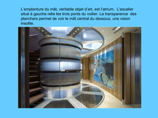 L’emplanture du mât, véritable objet d’art, est l’atrium.  L'escalier situé à gauche relie les trois ponts du voilier. La transparence  des planchers permet de voir le mât central du dessous, une vision insolite.  