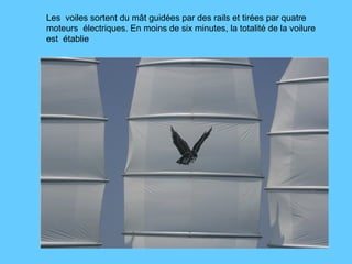 Les  voiles sortent du mât guidées par des rails et tirées par quatre moteurs  électriques. En moins de six minutes, la totalité de la voilure est  établie 