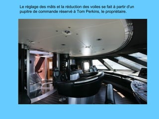 Le réglage des mâts et la réduction des voiles se fait à partir d'un  pupitre de commande réservé à Tom Perkins, le propriétaire. 